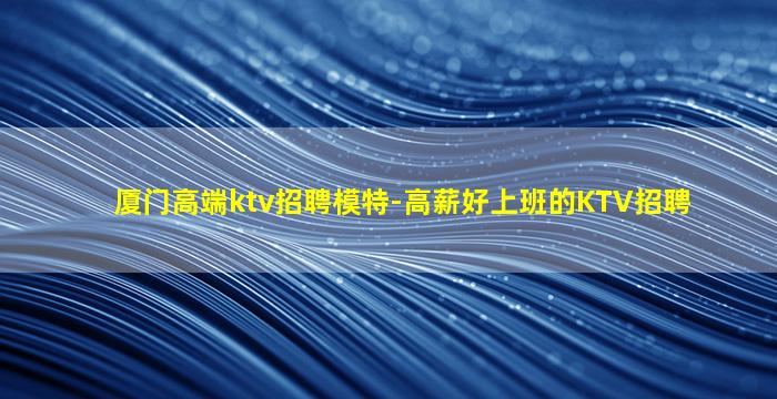 厦门高端ktv招聘模特-高薪好上班的KTV招聘